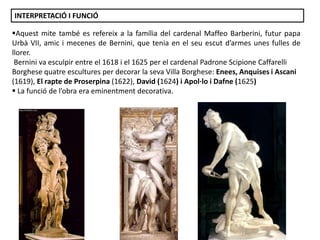 INTERPRETACIÓ I FUNCIÓ

Aquest mite també es refereix a la família del cardenal Maffeo Barberini, futur papa
Urbà VII, amic i mecenes de Bernini, que tenia en el seu escut d’armes unes fulles de
llorer.
Bernini va esculpir entre el 1618 i el 1625 per el cardenal Padrone Scipione Caffarelli
Borghese quatre escultures per decorar la seva Villa Borghese: Enees, Anquises i Ascani
(1619), El rapte de Proserpina (1622), David (1624) i Apol·lo i Dafne (1625)
 La funció de l’obra era eminentment decorativa.

Júlia López Valera

 