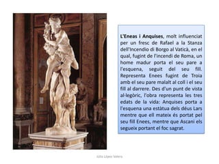 L'Eneas i Anquises, molt influenciat
per un fresc de Rafael a la Stanza
dell'Incendio di Borgo al Vaticà, en el
qual, fugint de l'incendi de Roma, un
home madur porta el seu pare a
l'esquena, seguit del seu fill.
Representa Enees fugint de Troia
amb el seu pare malalt al coll i el seu
fill al darrere. Des d'un punt de vista
al·legòric, l'obra representa les tres
edats de la vida: Anquises porta a
l'esquena una estàtua dels déus Lars
mentre que ell mateix és portat pel
seu fill Enees, mentre que Ascani els
segueix portant el foc sagrat.

Júlia López Valera

 