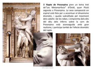 El Rapte de Proserpina pren un tema tret
de”Les Metamorfosis” d'Ovidi, quan Plutó
segresta a Proserpina. La seva composició en
espiral està feta per a accentuar el dinamisme
dramàtic, i queda subratllada pel moviment
dels cabells i de les robes. L'empremta dels dits
del déu dels inferns sobre la carn de
Proserpina està aconseguida amb gran
realisme, i participa també de l'efecte dramàtic
del rapte.

Júlia López Valera

 