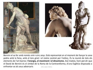 Bernini el va fer amb només vint-i-cinc anys. Està representat en el moment de llançar la seva
pedra amb la fona, amb el tors girat i el rostre contret per l'esforç. És la reunió de tots els
elements de l'art barroc: l'energia, el moviment i el dinamisme. Així mateix, hom pot dir que
el David de Bernini és el símbol de la Roma de la Contrareforma, d'una Església disposada a
enfrontar-se als seus adversaris
Júlia López Valera

 