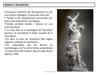 MODELS I INFLUÈNCIES
 Conservà l’herència del Renaixement en els
seus temes mitològics i el punt de vista únic.
 També va fer composicions manieristes per
donar més dinamisme a les figures.
 També combinà marbre i bronze en una
única escultura.
 La seva obra és el paradigma de l’escultura
barroca i és considerat el millor escultor de la
seva època.
 Va obrir el camí de l’escultura dels segles
següents, sobretot la neoclàssica.
 Un antecedent clar de Bernini és
Giambologna, en l’ús de la forma serpentinata
i el dinamisme del conjunt. Aquí El rapte de les
sabines, 1583.

Júlia López Valera

 