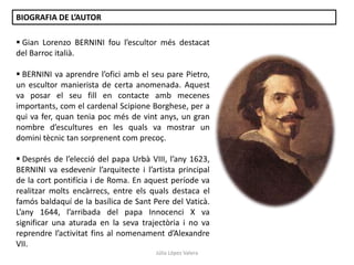 BIOGRAFIA DE L’AUTOR
 Gian Lorenzo BERNINI fou l’escultor més destacat
del Barroc italià.
 BERNINI va aprendre l’ofici amb el seu pare Pietro,
un escultor manierista de certa anomenada. Aquest
va posar el seu fill en contacte amb mecenes
importants, com el cardenal Scipione Borghese, per a
qui va fer, quan tenia poc més de vint anys, un gran
nombre d’escultures en les quals va mostrar un
domini tècnic tan sorprenent com precoç.
 Després de l’elecció del papa Urbà VIII, l’any 1623,
BERNINI va esdevenir l’arquitecte i l’artista principal
de la cort pontifícia i de Roma. En aquest període va
realitzar molts encàrrecs, entre els quals destaca el
famós baldaquí de la basílica de Sant Pere del Vaticà.
L’any 1644, l’arribada del papa Innocenci X va
significar una aturada en la seva trajectòria i no va
reprendre l’activitat fins al nomenament d’Alexandre
VII.
Júlia López Valera

 