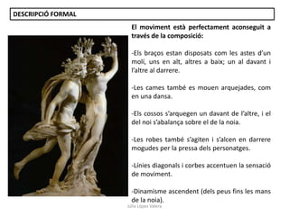 DESCRIPCIÓ FORMAL
El moviment està perfectament aconseguit a
través de la composició:
-Els braços estan disposats com les astes d’un
molí, uns en alt, altres a baix; un al davant i
l’altre al darrere.

-Les cames també es mouen arquejades, com
en una dansa.
-Els cossos s’arquegen un davant de l’altre, i el
del noi s’abalança sobre el de la noia.

-Les robes també s’agiten i s’alcen en darrere
mogudes per la pressa dels personatges.
-Línies diagonals i corbes accentuen la sensació
de moviment.
-Dinamisme ascendent (dels peus fins les mans
de la noia).
Júlia López Valera

 