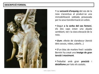 DESCRIPCIÓ FORMAL
 La sensació d’arqueig del cos de la
noia s’accentua al produir-se una
immobilització sobtada provocada
per la seva transformació en arbre.
 Degut a la corba del cos femení,
els dos caps estan una alçada
semblant, tot i la clara elevació de la
noia.

 Llum: efecte de clarobscur (torsió
dels cossos, robes, cabells…)
 D’un bloc de marbre fred i estable
Bernini ha creat una imatge de gran
tensió i moviment.
 Treballat amb gran precisió i
detallisme per tots els costats.
Júlia López Valera

 