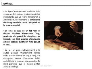 TEMÀTICA

 La lliçó d’anatomia del professor Tulp
va ser un dels primer encàrrecs públics
importants que va rebre Rembrandt a
Amsterdam. Li encomanà la corporació
de cirurgians de la ciutat i s’exposà en
la seva seu social.
 El tema es basa en un fet real: el
doctor Nicolaes Pieterszoon Tulp,
professor del gremi de cirurgians, va
impartir un lliçó pública d’anatomia
amb el cadàver d’Adrien’t Kint, penjat
el 1632.
 Va ser un gran esdeveniment a la
ciutat, perquè l’Ajuntament només
cedia un cos humà un cop a l’any. Els
cirurgians havien d’aprendre l’ofici
amb llibres o mostres conservades. És
molt provable que el mateix pintor
Júlia López Valera
assistís a la lliçó.

 