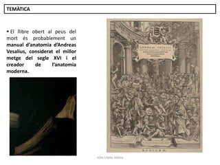 TEMÀTICA

 El llibre obert al peus del
mort és probablement un
manual d’anatomia d’Andreas
Vesalius, considerat el millor
metge del segle XVI i el
creador
de
l’anatomia
moderna.

Júlia López Valera

 