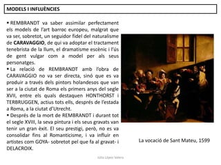 MODELS I INFLUÈNCIES

 REMBRANDT va saber assimilar perfectament
els models de l’art barroc europeu, malgrat que
va ser, sobretot, un seguidor fidel del naturalisme
de CARAVAGGIO, de qui va adoptar el tractament
tenebrista de la llum, el dramatisme escènic i l’ús
de gent vulgar com a model per als seus
personatges.
 La relació de REMBRANDT amb l’obra de
CARAVAGGIO no va ser directa, sinó que es va
produir a través dels pintors holandesos que van
ser a la ciutat de Roma els primers anys del segle
XVII, entre els quals destaquen HONTHORST i
TERBRUGGEN, actius tots ells, després de l’estada
a Roma, a la ciutat d’Utrecht.
 Després de la mort de REMBRANDT i durant tot
el segle XVIII, la seva pintura i els seus gravats van
tenir un gran èxit. El seu prestigi, però, no es va
consolidar fins al Romanticisme, i va influir en
artistes com GOYA- sobretot pel que fa al gravat- i
DELACROIX.
Júlia López Valera

La vocació de Sant Mateu, 1599

 
