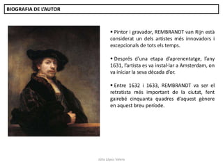 BIOGRAFIA DE L’AUTOR

 Pintor i gravador, REMBRANDT van Rijn està
considerat un dels artistes més innovadors i
excepcionals de tots els temps.
 Després d’una etapa d’aprenentatge, l’any
1631, l’artista es va instal·lar a Amsterdam, on
va iniciar la seva dècada d’or.
 Entre 1632 i 1633, REMBRANDT va ser el
retratista més important de la ciutat, fent
gairebé cinquanta quadres d’aquest gènere
en aquest breu període.

Júlia López Valera

 