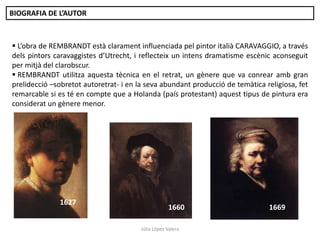BIOGRAFIA DE L’AUTOR

 L’obra de REMBRANDT està clarament influenciada pel pintor italià CARAVAGGIO, a través
dels pintors caravaggistes d’Utrecht, i reflecteix un intens dramatisme escènic aconseguit
per mitjà del clarobscur.
 REMBRANDT utilitza aquesta tècnica en el retrat, un gènere que va conrear amb gran
prelidecció –sobretot autoretrat- i en la seva abundant producció de temàtica religiosa, fet
remarcable si es té en compte que a Holanda (país protestant) aquest tipus de pintura era
considerat un gènere menor.

1627

1660
Júlia López Valera

1669

 