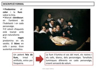 DESCRIPCIÓ FORMAL
 Predomina
el
color i la llum
sobre la línia.
 Marcat clarobscur:
en l’ambient de
l’habitació i en cada
personatge.
 El volum d’aquests
està tractat amb
gran naturalisme.
 El
negre
predomina en els
vestits. El blanc en
colls i punys. Gran
austeritat cromàtica.
Un potent feix de
llum,
irreal
i
artificiós, entra per
l’esquerra.

La llum il·lumina el cos del mort, els rostres i
els colls, blancs, dels personatges. Tonalitats
lumíniques diferents en cada personatge,
creant sensació de volum.
Júlia López Valera

 