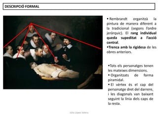 DESCRIPCIÓ FORMAL
 Rembrandt organitzà la
pintura de manera diferent a
la tradicional (segons l’ordre
jeràrquic). El rang individual
queda supeditat a l’acció
central.
Trenca amb la rigidesa de les
obres anteriors.
Tots els personatges tenen
les mateixes dimensions.
 Organitzats de forma
piramidal.
 El vèrtex és el cap del
personatge dret del darrere,
i les diagonals van baixant
seguint la línia dels caps de
la resta.
Júlia López Valera

 