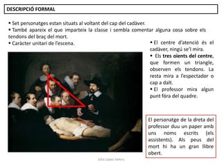 DESCRIPCIÓ FORMAL

 Set personatges estan situats al voltant del cap del cadàver.
 També apareix el que imparteix la classe i sembla comentar alguna cosa sobre els
tendons del braç del mort.
 El centre d’atenció és el
 Caràcter unitari de l’escena.
cadàver, ningú se’l mira.
 Els tres oients del centre,
que formen un triangle,
observen els tendons. La
resta mira a l’espectador o
cap a dalt.
 El professor mira algun
punt fóra del quadre.

El personatge de la dreta del
professor duu un paper amb
uns noms escrits (els
assistents). Als peus del
mort hi ha un gran llibre
obert.
Júlia López Valera

 