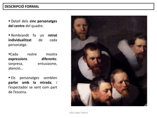 DESCRIPCIÓ FORMAL

 Detall dels cinc personatges
del centre del quadre.
 Rembrandt fa un
individualitzat
de
personatge.

retrat
cada

Cada
rostre
mostra
expressions
diferents:
sorpresa,
entusiasme,
atenció...
 Els personatges semblen
parlar amb la mirada, i
l’espectador se sent com part
de l’escena.

Júlia López Valera

 