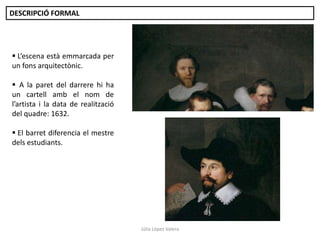 DESCRIPCIÓ FORMAL

 L’escena està emmarcada per
un fons arquitectònic.
 A la paret del darrere hi ha
un cartell amb el nom de
l’artista i la data de realització
del quadre: 1632.

 El barret diferencia el mestre
dels estudiants.

Júlia López Valera

 