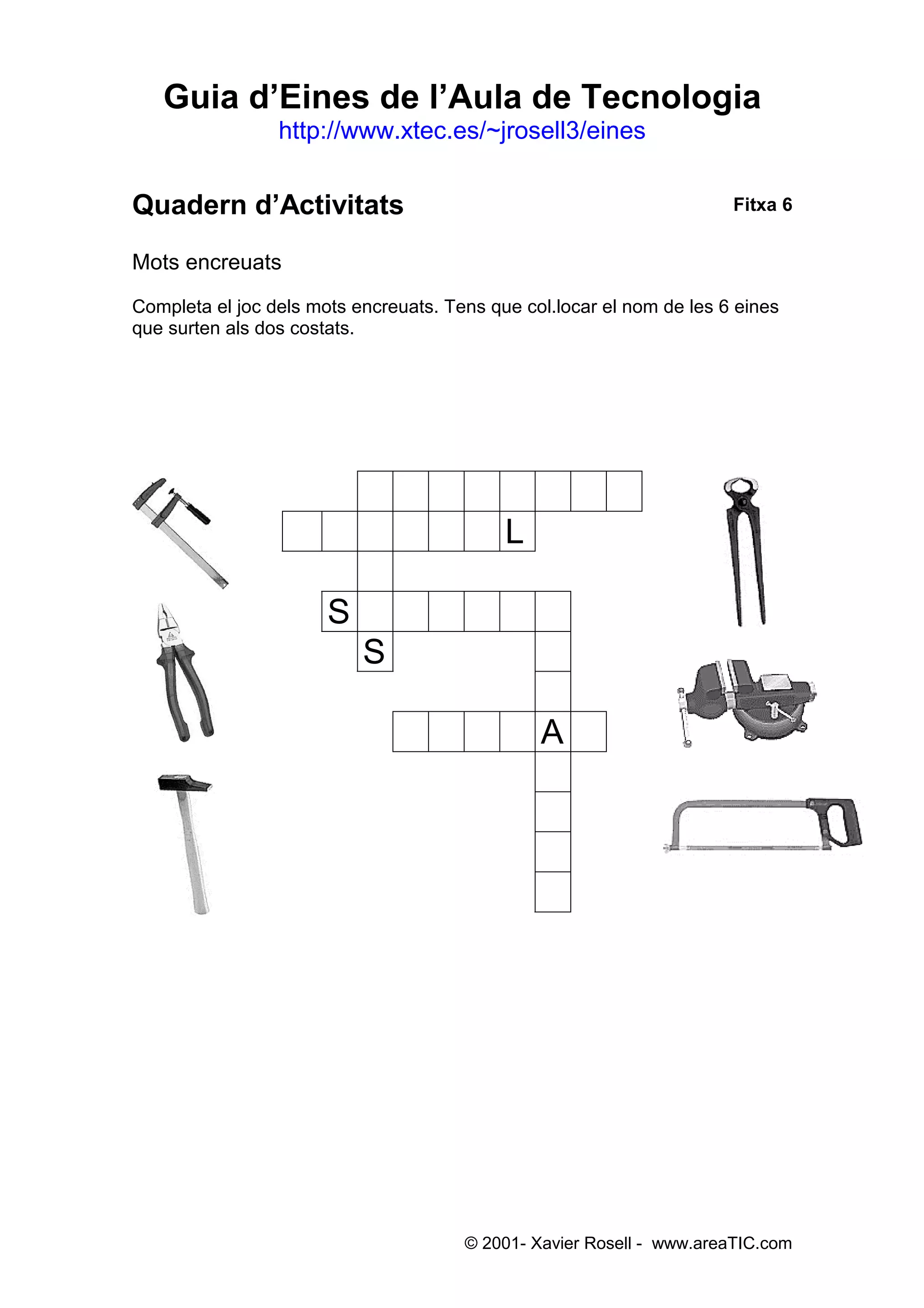 Guia d’Eines de l’Aula de Tecnologia
                 http://www.xtec.es/~jrosell3/eines


Quadern d’Activitats                                                   Fitxa 6


Mots encreuats
Completa el joc dels mots encreuats. Tens que col.locar el nom de les 6 eines
que surten als dos costats.




                  C AL I                CAT ES
                  MART E                L L
                  C R
                  C S RJ                ANT
                  C S                     E
                  C                       N
                  C                       A
                  C                       L
                  C                       L
                  C                       E
                  C                       S
                  C CCCC                CCCCC




                                       © 2001- Xavier Rosell - www.areaTIC.com
 