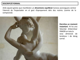 Júlia López Valera
Amb aquest gestos que manifesten un dinamisme equilibrat Canova aconsegueix centrar
l’atenció de l’espectador en el gest d’apropament dels dos rostres. (centre de la
composició)
DESCRIPCIÓ FORMAL
Eternitza un moment
instantani. Hi ha una
Voluntat d’eternitzar
l’AMOR en tota la
seva dimensió de
tendresa i de desig
carnal.
 