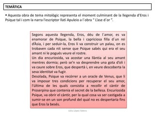 Júlia López Valera
TEMÀTICA
 Aquesta obra de tema mitològic representa el moment culminant de la llegenda d’Eros i
Psique tal i com la narra l'escriptor llatí Apuleio a l´obra “ L’ase d´or ”.
Segons aquesta llegenda, Eros, déu de l´amor, es va
enamorar de Psique, la bella i capriciosa filla d´un rei
d’Àsia, i per seduir-la, Eros li va construir un palau, on es
trobaven cada nit sense que Psique sabés qui era el seu
amant ni le pogués veure el rostre.
Un dia encuriosida, va acostar una llàntia al seu amant
mentres dormia; però se’n va desprendre una gota d’oli i
va caure sobre Eros, que despertà i, en veure descoberta la
seva identitat va fugir.
Desolada, Psique va recórrer a un oracle de Venus, que li
va imposar tres condicions per recuperar el seu amor,
l'última de les quals consistia a recollir el càntir de
Proserpina que contenia el secret de la bellesa. Encuriosida
Psique, va obrir el càntir, per la qual cosa va ser castigada a
sumir-se en un son profund del qual no es despertaria fins
que Eros la besés.
 