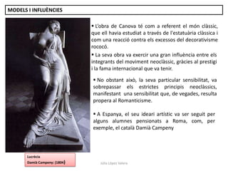 Júlia López Valera
 L’obra de Canova té com a referent el món clàssic,
que ell havia estudiat a través de l'estatuària clàssica i
com una reacció contra els excessos del decorativisme
rococó.
 No obstant això, la seva particular sensibilitat, va
sobrepassar els estrictes principis neoclàssics,
manifestant una sensibilitat que, de vegades, resulta
propera al Romanticisme.
 A Espanya, el seu ideari artístic va ser seguit per
alguns alumnes pensionats a Roma, com, per
exemple, el català Damià Campeny
 La seva obra va exercir una gran influència entre els
integrants del moviment neoclàssic, gràcies al prestigi
i la fama internacional que va tenir.
MODELS I INFLUÈNCIES
Lucrècia
Damià Campeny: (1804)
 