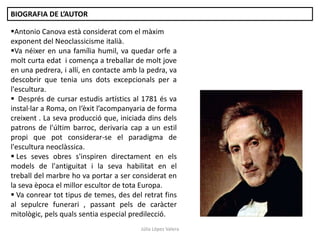 Júlia López Valera
BIOGRAFIA DE L’AUTOR
Antonio Canova està considerat com el màxim
exponent del Neoclassicisme italià.
Va néixer en una família humil, va quedar orfe a
molt curta edat i comença a treballar de molt jove
en una pedrera, i allí, en contacte amb la pedra, va
descobrir que tenia uns dots excepcionals per a
l'escultura.
 Després de cursar estudis artístics al 1781 és va
instal·lar a Roma, on l‘èxit l’acompanyaria de forma
creixent . La seva producció que, iniciada dins dels
patrons de l'últim barroc, derivaria cap a un estil
propi que pot considerar-se el paradigma de
l'escultura neoclàssica.
 Les seves obres s'inspiren directament en els
models de l'antiguitat i la seva habilitat en el
treball del marbre ho va portar a ser considerat en
la seva època el millor escultor de tota Europa.
 Va conrear tot tipus de temes, des del retrat fins
al sepulcre funerari , passant pels de caràcter
mitològic, pels quals sentia especial predilecció.
 