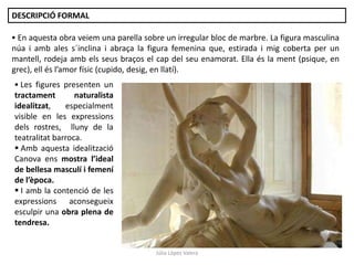 Júlia López Valera
DESCRIPCIÓ FORMAL
 En aquesta obra veiem una parella sobre un irregular bloc de marbre. La figura masculina
núa i amb ales s´inclina i abraça la figura femenina que, estirada i mig coberta per un
mantell, rodeja amb els seus braços el cap del seu enamorat. Ella és la ment (psique, en
grec), ell és l’amor físic (cupido, desig, en llatí).
 Les figures presenten un
tractament naturalista
idealitzat, especialment
visible en les expressions
dels rostres, lluny de la
teatralitat barroca.
 Amb aquesta idealització
Canova ens mostra l’ideal
de bellesa masculí i femení
de l’època.
 I amb la contenció de les
expressions aconsegueix
esculpir una obra plena de
tendresa.
 