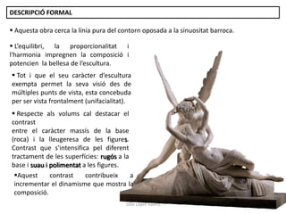 Júlia López Valera
DESCRIPCIÓ FORMAL
 L’equilibri, la proporcionalitat i
l'harmonia impregnen la composició i
potencien la bellesa de l’escultura.
 Tot i que el seu caràcter d’escultura
exempta permet la seva visió des de
múltiples punts de vista, esta concebuda
per ser vista frontalment (unifacialitat).
 Aquesta obra cerca la línia pura del contorn oposada a la sinuositat barroca.
 Respecte als volums cal destacar el
contrast
entre el caràcter massís de la base
(roca) i la lleugeresa de les figures.
Contrast que s'intensifica pel diferent
tractament de les superfícies: rugós a la
base i suau i polimentat a les figures.
Aquest contrast contribueix a
incrementar el dinamisme que mostra la
composició.
 