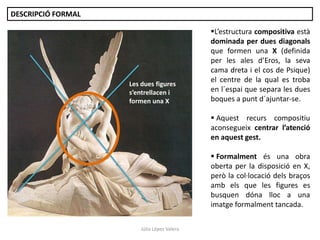 Júlia López Valera
DESCRIPCIÓ FORMAL
L’estructura compositiva està
dominada per dues diagonals
que formen una X (definida
per les ales d’Eros, la seva
cama dreta i el cos de Psique)
el centre de la qual es troba
en l´espai que separa les dues
boques a punt d´ajuntar-se.
 Aquest recurs compositiu
aconsegueix centrar l’atenció
en aquest gest.
 Formalment és una obra
oberta per la disposició en X,
però la col·locació dels braços
amb els que les figures es
busquen dóna lloc a una
imatge formalment tancada.
Les dues figures
s’entrellacen i
formen una X
 
