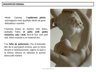 Júlia López Valera
 La falta de policromia s´ha d´entendre
des de la percepció errònia, que es tenia
durant el neoclassicisme, segons la qual a
la Grècia clàssica es valorava la puresa
blanca del marbre
Amb Canova, l´epidermis pètria
aconsegueix unes qualitats tàctils de gran
delicadesa i suavitat.
 Canova triava el marbre més blanc,
acabada l’obra el polia amb pedra
volcànica, calç i àcid, fent-lo lluir com pell
real. Dóna suavitat a un material dur.
DESCRIPCIÓ FORMAL
 