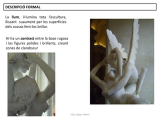 Júlia López Valera
DESCRIPCIÓ FORMAL
Hi ha un contrast entre la base rugosa
i les figures polides i brillants, creant
zones de clarobscur
La llum, il·lumina tota l’escultura,
lliscant suaument per les superfícies
dels cossos fent-los brillar.
 