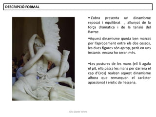 Júlia López Valera
 L’obra presenta un dinamisme
reposat i equilibrat , allunyat de la
força dramàtica i de la tensió del
Barroc.
Aquest dinamisme queda ben marcat
per l’apropament entre els dos cossos,
les dues figures són aprop, però en uns
instants encara ho seran més.
Les postures de les mans (ell li agafa
el pit, ella passa les mans per darrera el
cap d’Eros) realcen aquest dinamisme
alhora que remarquen el caràcter
apassionat i eròtic de l'escena.
DESCRIPCIÓ FORMAL
 