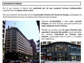 En el seu conjunt, la façana està projectada per tal que compleixi funcions indispensables,
especialment la de deixar entrar la llum.
Aquesta horitzontalitat li dóna poca sensació
d’alçada, tot i tenir 10 pisos, cosa que li permet una
major adaptació visual a l’entorn.
També cal ressaltar que els grans finestrals dels
aparadors i les portes del pavelló circular permeten
una perfecte interrelació de l’interior amb
l’exterior, (continuïtat entre el carrer i el vestíbul
dels magatzems).
Els seus elements fonamentals són les anomenades finestres de l’Escola de Chicago, perllongades en
sentit horitzontal per tal que coincideixin amb l’estructura de muntants.
DESCRIPCIÓ FORMAL
Júlia López Valera
 