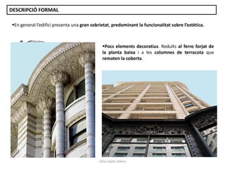 En general l’edifici presenta una gran sobrietat, predominant la funcionalitat sobre l’estètica.
Pocs elements decoratius. Reduïts al ferro forjat de
la planta baixa i a les columnes de terracota que
rematen la coberta.
DESCRIPCIÓ FORMAL
Júlia López Valera
 