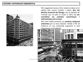 Els magatzems Carson, Pirie i Scott es troben en el
xamfrà dels carrers Franklin i Adam, dins del
districte comercial de Chicago, lloc on desprès de
l’incendi que va patir la ciutat al 1871, es van
centralitzar les activitats econòmiques i
administratives de la ciutat.
Per tant l’edifici presenta una perfecta integració
urbanística per la seva ubicació. També el fet de
trobar-se en una cantonada augmenta la seva
importància i accessibilitat.
Júlia López Valera
ENTORN I INTEGRACIÓ URBANÍSTICA
 