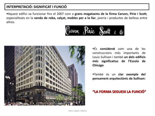 Aquest edifici va funcionar fins el 2007 com a grans magatzems de la firma Carson, Pirie i Scott,
especialitzats en la venda de roba, calçat, mobles per a la llar, joieria i productes de bellesa entre
altres.
És considerat com una de les
construccions més importants de
Louis Sullivan i també un dels edificis
més significatius de l’Escola de
Chicago.
També és un clar exemple del
pensament arquitectònic de Sullivan:
“LA FORMA SEGUEIX LA FUNCIÓ”
Júlia López Valera
INTERPRETACIÓ: SIGNIFICAT I FUNCIÓ
 