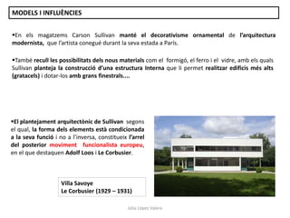 En els magatzems Carson Sullivan manté el decorativisme ornamental de l’arquitectura
modernista, que l’artista conegué durant la seva estada a París.
El plantejament arquitectònic de Sullivan segons
el qual, la forma dels elements està condicionada
a la seva funció i no a l’inversa, constitueix l’arrel
del posterior moviment funcionalista europeu,
en el que destaquen Adolf Loos i Le Corbusier.
També recull les possibilitats dels nous materials com el formigó, el ferro i el vidre, amb els quals
Sullivan planteja la construcció d’una estructura Interna que li permet realitzar edificis més alts
(gratacels) i dotar-los amb grans finestrals....
Villa Savoye
Le Corbusier (1929 – 1931)
Júlia López Valera
MODELS I INFLUÈNCIES
 