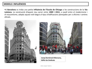 A Barcelona es troba una petita influència de l’Escola de Chicago a les construccions de la Via
Laietana. La construcció d’aquest nou carrer entre 1909 i 1913, a cavall entre el modernisme i
el noucentisme, adopta aquest estil degut al tipus d’edificacions planejades per a oficines i centres
oficials.
Josep Domènech Mansana,
Edifici de Sindicats
Júlia López Valera
MODELS I INFLUÈNCIES
 