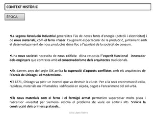La segona Revolució Industrial generalitza l'ús de noves fonts d'energia (petroli i electricitat) i
de nous materials, com el ferro i l'acer. L’augment espectacular de la producció, juntament amb
el desenvolupament de nous productes dóna lloc a l’aparició de la societat de consum.
ÉPOCA
Una nova societat necessita de nous edificis: dóna resposta l’'esperit funcional i innovador
dels enginyers que contrasta amb el conservadorisme dels arquitectes tradicionals.
Als darrers anys del segle XIX arriba la superació d'aquests conflictes amb els arquitectes de
l'Escola de Chicago i el modernisme.
El 1871, Chicago va patir un incendi que va destruir la ciutat. Per a la seva reconstrucció calia,
rapidesa, materials no inflamables i edificació en alçada, degut a l'encariment del sòl urbà.
Els nous materials com el ferro i el formigó armat permetien superposar molts pisos i
l'ascensor -inventat per Siemens- resolia el problema de viure en edificis alts. S’inicia la
construcció dels primers gratacels.
CONTEXT HISTÒRIC
Júlia López Valera
 