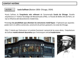 Louis Sullivan és l’arquitecte més rellevant de l’anomenada Escola de Chicago. Estudia
arquitectura a l’ Institut Tecnològic de Massachusets (ITM), i a l’Escola de Belles Arts de París, on
rep la influència del decorativisme modernista.
Louis Sullivan (Boston 1856- Chicago, 1924)AUTOR
Investiga les possibilitats que ofereixen les estructures metàl·liques i l’aplicació que aquestes
poden tenir en edificis comercials, construint els primers gratacels a la ciutat de Chicago.
Tot i l' interès per l’estructura i el caràcter funcional i racional de les seves obres, l’arquitectura
de Sullivan manté element decoratius que l’entronquen amb el modernisme.
CONTEXT HISTÒRIC
Júlia López Valera
 