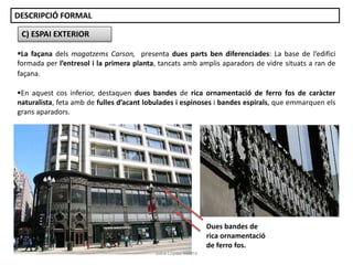 C) ESPAI EXTERIOR
La façana dels magatzems Carson, presenta dues parts ben diferenciades: La base de l’edifici
formada per l’entresol i la primera planta, tancats amb amplis aparadors de vidre situats a ran de
façana.
Dues bandes de
rica ornamentació
de ferro fos.
En aquest cos inferior, destaquen dues bandes de rica ornamentació de ferro fos de caràcter
naturalista, feta amb de fulles d’acant lobulades i espinoses i bandes espirals, que emmarquen els
grans aparadors.
DESCRIPCIÓ FORMAL
Júlia López Valera
 