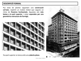 La resta de plantes segueixen una construcció
cel·lular, repetint un mateix mòdul que segueix un
ritme de finestres horitzontals. Aquestes són més
baixes a la part superior, i estan separades per una
geomètrica estructura de formigó.
La part superior es tanca amb una coberta plana.
DESCRIPCIÓ FORMAL
Júlia López Valera
 