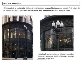 El trencant de la cantonada, Sullivan al resol aixecant un pavelló circular que segueix l’estructura del
cos inferior de l’edifici, però amb una decoració molt més exagerada en la seva part baixa.
Als vitralls que segueixen la línia dels aparadors
Dels murs laterals de l’edifici s’hi poden veure els
noms dels magatzems
DESCRIPCIÓ FORMAL
Júlia López Valera
 