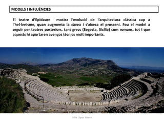 MODELS I INFLUÈNCIES 
El teatre d’Epidaure mostra l’evolució de l’arquitectura clàssica cap a 
l’hel·lenisme, quan augmenta la càvea i s’aixeca el prosceni. Fou el model a 
seguir per teatres posteriors, tant grecs (Segesta, Sicília) com romans, tot i que 
aquests hi aportaren avenços tècnics molt importants. 
Júlia López Valera 
