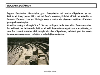 BIOGRAFIA DE L’AUTOR 
Segons Pausànies, historiador grec, l’arquitecte del teatre d’Epidaure va ser 
Policlet el Jove, potser fill o net del famós escultor, Policlet el Vell. Va estudiar a 
l'escola d’aquest i es va distingir com a autor de diverses estàtues d'atletes 
guanyadors olímpics. 
Va néixer a Argos al segle V a C. Se sap molt poc de la seva vida. Com a escultor 
fou eclipsat per la fama de Policlet el Vell. Fou més conegut com a arquitecte, ja 
que fou també creador del temple circular d’Epidaure, admirat per les seves 
innovadores columnes corínties, a més del famós teatre. 
Júlia López Valera 
 