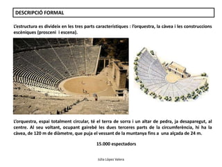DESCRIPCIÓ FORMAL 
L’estructura es divideix en les tres parts característiques : l’orquestra, la càvea i les construccions 
escèniques (prosceni i escena). 
L’orquestra, espai totalment circular, té el terra de sorra i un altar de pedra, ja desaparegut, al 
centre. Al seu voltant, ocupant gairebé les dues terceres parts de la circumferència, hi ha la 
càvea, de 120 m de diàmetre, que puja el vessant de la muntanya fins a una alçada de 24 m. 
15.000 espectadors 
Júlia López Valera 
 