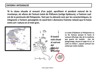 ENTORN I INTEGRACIÓ 
Té la càvea situada al vessant d’un pujol, aprofitant el pendent natural de la 
muntanya, als afores de l’actual ciutat de Pidhavro (antiga Epidaure), a l’extrem sud-est 
de la península del Peloponès. Tant per la ubicació com per les característiques, la 
integració a l’entorn paisatgístic és excel·lent i demostra l’estreta relació que hi havia 
entre art i natura en el món grec. 
El teatre 
està situat 
al sud-est 
del 
santuari 
d'Asclepi 
La ciutat d’Epidaure al Peloponnès es 
va fer famosa perquè hi havia el 
santuari d’Asclepi, déu de la medicina 
que guaria els malalts. Lloc de 
pelegrinatge, durant el segle IV a.C. el 
culte va créixer i, aquest santuari era 
visitat per molts malalts. 
Júlia López Valera 
 