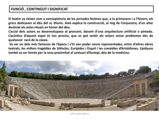 FUNCIÓ , CONTINGUT I SIGNIFICAT 
El teatre va néixer com a conseqüència de les jornades festives que, a la primavera i a l’hivern, els 
grecs dedicaven al déu del vi, Dionís. Això explica la construcció, al mig de l’orquestra, d’un altar 
destinat als actes rituals en honor del déu. 
L’acció dels actors es desenvolupava al prosceni, davant d’una arquitectura artificial o pintada. 
L’acústica d’aquest espai és tan precisa, que es pot sentir els actors sense problemes des de 
qualsevol racó de la càvea. 
Va ser un dels més famosos de l’època i s’hi van poder veure representades, entre d’altres obres 
teatrals, les millors tragèdies de Sòfocles, Eurípides i Èsquil i les comèdies d’Aristòfones. Epidaure 
també va ser famós per la seva proximitat al santuari d’Asclepi, déu de la medicina. 
Júlia López Valera 
 