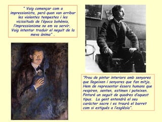 “ Vaig començar com a
impressionista, però quan van arribar
les violentes tempestes i les
vicissituds de l’època bohèmia,
l’impressionisme no em va servir.
Vaig intentar traduir el neguit de la
meva ànima” .
“Prou de pintar interiors amb senyores
que llegeixen i senyores que fan mitja.
Hem de representar éssers humans que
respiren, senten, estimen i pateixen.
Pintaré un seguit de quadres d’aquest
tipus. La gent entendrà el seu
caràcter sacre i es traurà el barret
com si estigués a l’església”.
 