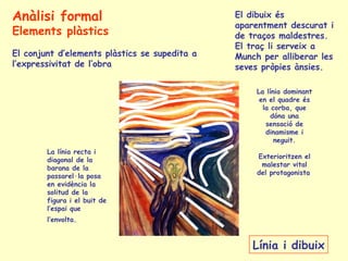 La línia recta i
diagonal de la
barana de la
passarel·la posa
en evidència la
solitud de la
figura i el buit de
l’espai que
l’envolta.
La línia dominant
en el quadre és
la corba, que
dóna una
sensació de
dinamisme i
neguit.
Exterioritzen el
malestar vital
del protagonista
Línia i dibuix
El dibuix és
aparentment descurat i
de traços maldestres.
El traç li serveix a
Munch per alliberar les
seves pròpies ànsies.
Anàlisi formal
Elements plàstics
El conjunt d’elements plàstics se supedita a
l’expressivitat de l’obra
 