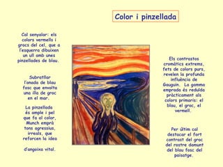 La pinzellada
és ample i pel
que fa al color,
Munch emprà
tons agressius,
irreals, que
reforcen la idea
d’angoixa vital.
Els contrastos
cromàtics extrems,
fets de colors purs,
revelen la profunda
influència de
Gauguin. La gamma
emprada és reduïda
pràcticament als
colors primaris: el
blau, el groc, el
vermell.
Subratllar
l’onada de blau
fosc que envolta
una illa de groc
en el mar.
Cal senyalar: els
colors vermells i
grocs del cel, que a
l’esquerra dibuixen
un ull amb unes
pinzellades de blau.
Per últim cal
destacar el fort
contrast del groc
del rostre damunt
del blau fosc del
paisatge.
Color i pinzellada
 