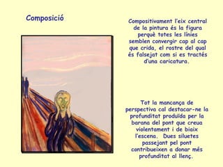 Composició Compositivament l’eix central
de la pintura és la figura
perquè totes les línies
semblen convergir cap al cap
que crida, el rostre del qual
és falsejat com si es tractés
d’una caricatura.
Tot la mancança de
perspectiva cal destacar-ne la
profunditat produïda per la
barana del pont que creua
violentament i de biaix
l’escena. Dues siluetes
passejant pel pont
contribueixen a donar més
profunditat al llenç.
 