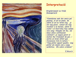 “Caminàvem amb dos amics pel
passeig, el sol es ponia, de
sobte el cel es tornà roig, jo
em vaig parar, cansat em vaig
recolzar a la barana, sobre la
ciutat i el fiord blau fosc només
veia sang i llengües de foc, els
meus amics continuaven
caminant i jo seguia parat al
mateix lloc tremolant de por, i
sentia un bram infinit que
travessava tota la natura “
“Vaig pintar aquest quadre, vaig
pintar els núvols com a sang
autèntica. Els colors cridaven”
E.Munch
Interpretació
Originàriament es titulà
Desesperació
 